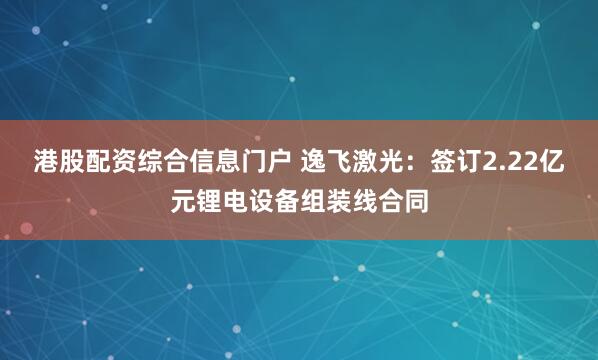 港股配资综合信息门户 逸飞激光：签订2.22亿元锂电设备组装线合同