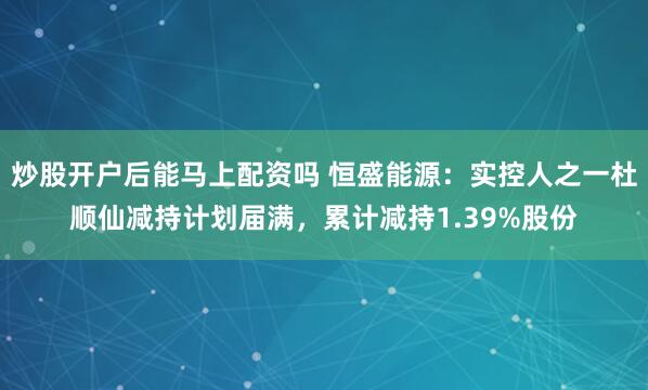炒股开户后能马上配资吗 恒盛能源：实控人之一杜顺仙减持计划届满，累计减持1.39%股份