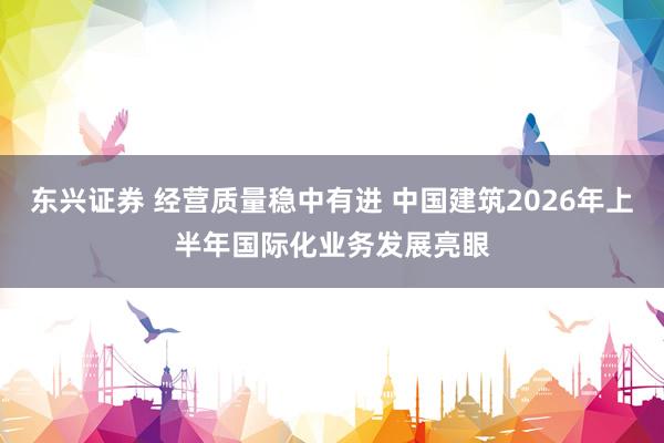 东兴证券 经营质量稳中有进 中国建筑2026年上半年国际化业务发展亮眼