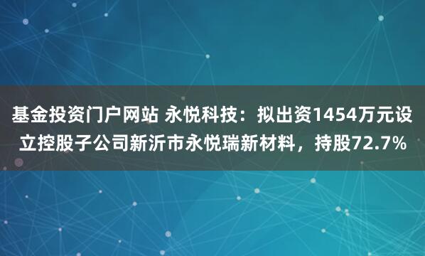 基金投资门户网站 永悦科技：拟出资1454万元设立控股子公司新沂市永悦瑞新材料，持股72.7%