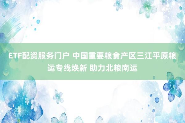 ETF配资服务门户 中国重要粮食产区三江平原粮运专线焕新 助力北粮南运