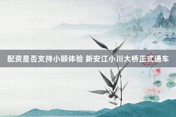 配资是否支持小额体验 新安江小川大桥正式通车
