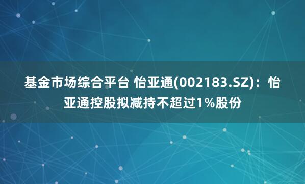 基金市场综合平台 怡亚通(002183.SZ)：怡亚通控股拟减持不超过1%股份