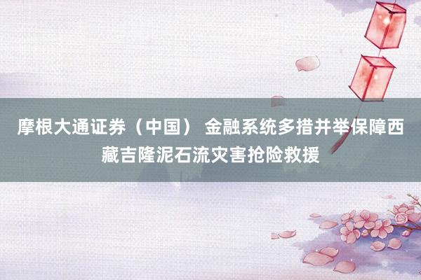 摩根大通证券（中国） 金融系统多措并举保障西藏吉隆泥石流灾害抢险救援