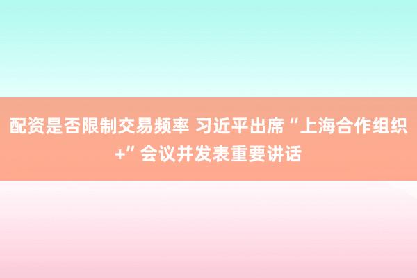 配资是否限制交易频率 习近平出席“上海合作组织+”会议并发表重要讲话