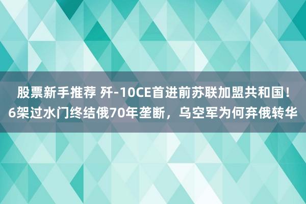 股票新手推荐 歼-10CE首进前苏联加盟共和国！6架过水门终结俄70年垄断，乌空军为何弃俄转华