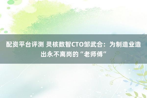 配资平台评测 灵核数智CTO邹武合：为制造业造出永不离岗的“老师傅”