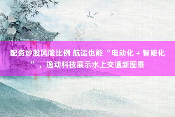 配资炒股风险比例 航运也能 “电动化 + 智能化” ，逸动科技展示水上交通新图景