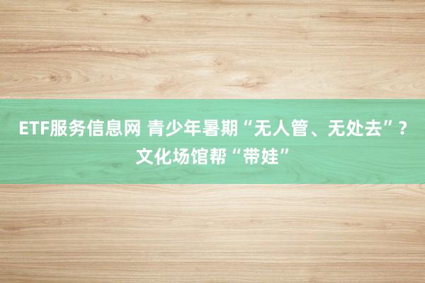 ETF服务信息网 青少年暑期“无人管、无处去”？文化场馆帮“带娃”