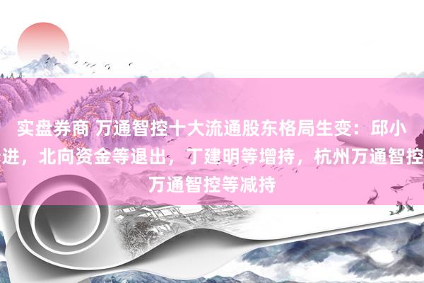 实盘券商 万通智控十大流通股东格局生变：邱小来等新进，北向资金等退出，丁建明等增持，杭州万通智控等减持