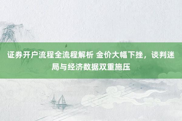 证券开户流程全流程解析 金价大幅下挫，谈判迷局与经济数据双重施压