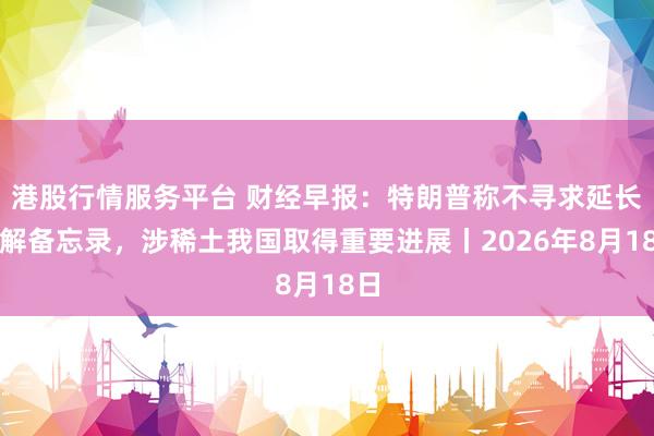 港股行情服务平台 财经早报：特朗普称不寻求延长谅解备忘录，涉稀土我国取得重要进展丨2026年8月18日