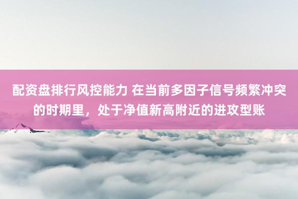 配资盘排行风控能力 在当前多因子信号频繁冲突的时期里，处于净值新高附近的进攻型账