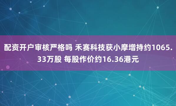 配资开户审核严格吗 禾赛科技获小摩增持约1065.33万股 每股作价约16.36港元