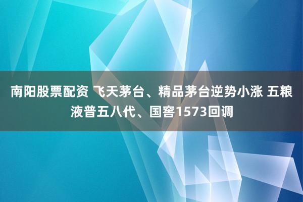 南阳股票配资 飞天茅台、精品茅台逆势小涨 五粮液普五八代、国窖1573回调
