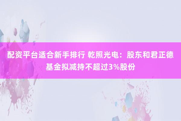 配资平台适合新手排行 乾照光电：股东和君正德基金拟减持不超过3%股份