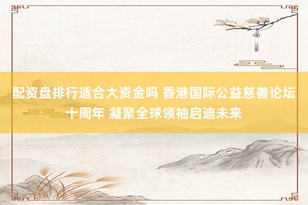 配资盘排行适合大资金吗 香港国际公益慈善论坛十周年 凝聚全球领袖启迪未来