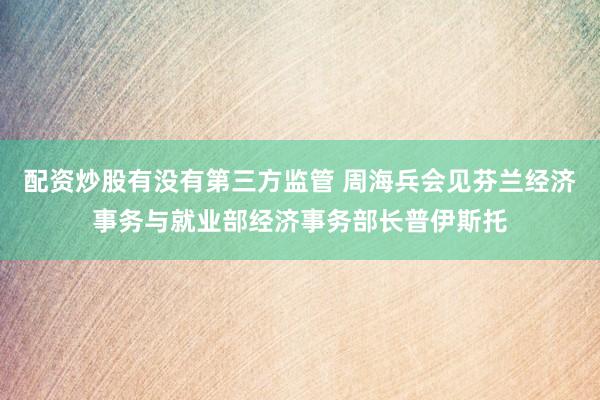 配资炒股有没有第三方监管 周海兵会见芬兰经济事务与就业部经济事务部长普伊斯托