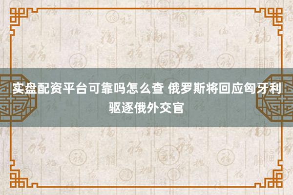 实盘配资平台可靠吗怎么查 俄罗斯将回应匈牙利驱逐俄外交官