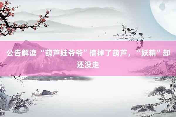 公告解读 “葫芦娃爷爷”摘掉了葫芦，“妖精”却还没走