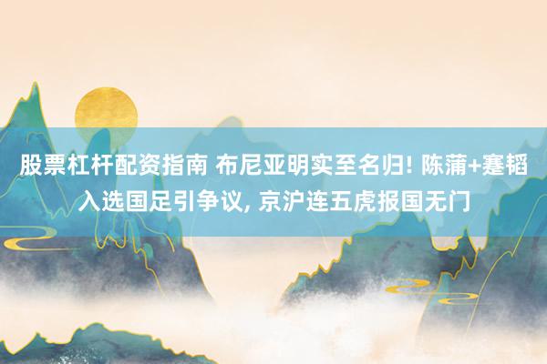 股票杠杆配资指南 布尼亚明实至名归! 陈蒲+蹇韬入选国足引争议, 京沪连五虎报国无门