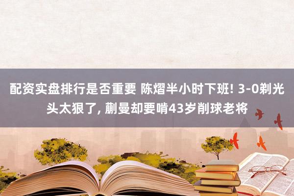 配资实盘排行是否重要 陈熠半小时下班! 3-0剃光头太狠了, 蒯曼却要啃43岁削球老将