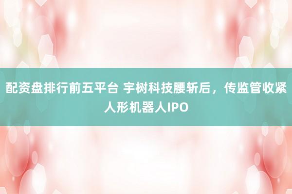 配资盘排行前五平台 宇树科技腰斩后，传监管收紧人形机器人IPO
