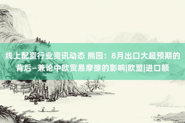 线上配资行业资讯动态 熊园：8月出口大超预期的背后—兼论中欧贸易摩擦的影响|欧盟|进口额