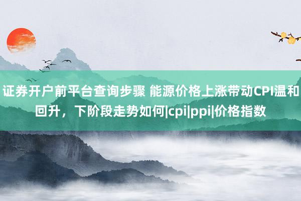 证券开户前平台查询步骤 能源价格上涨带动CPI温和回升，下阶段走势如何|cpi|ppi|价格指数