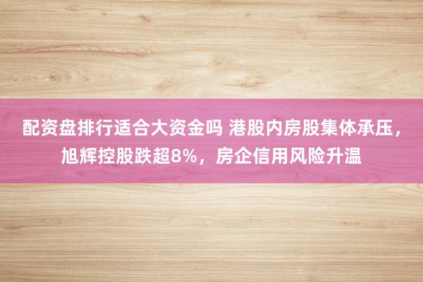 配资盘排行适合大资金吗 港股内房股集体承压，旭辉控股跌超8%，房企信用风险升温