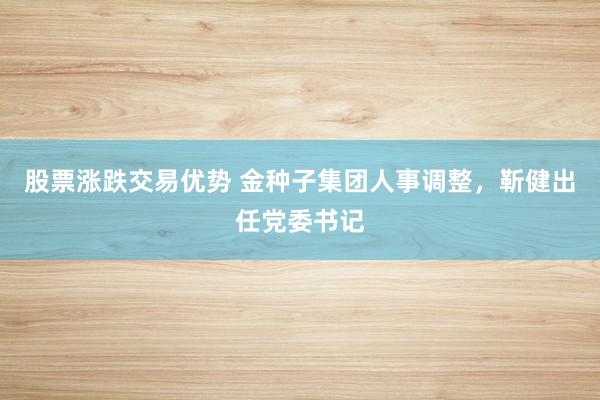 股票涨跌交易优势 金种子集团人事调整，靳健出任党委书记
