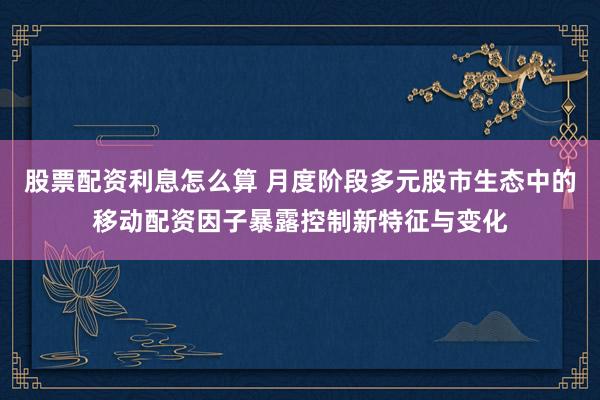 股票配资利息怎么算 月度阶段多元股市生态中的移动配资因子暴露控制新特征与变化