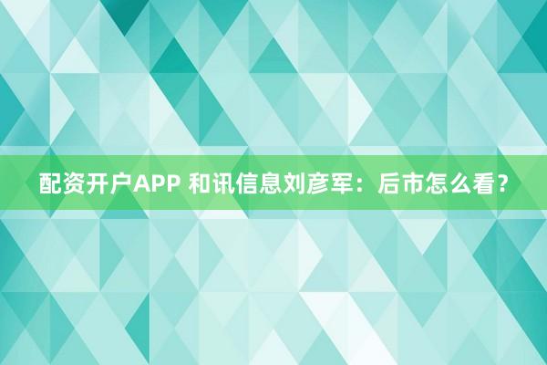 配资开户APP 和讯信息刘彦军：后市怎么看？