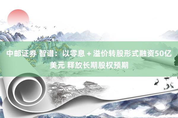 中邮证券 智谱：以零息＋溢价转股形式融资50亿美元 释放长期股权预期