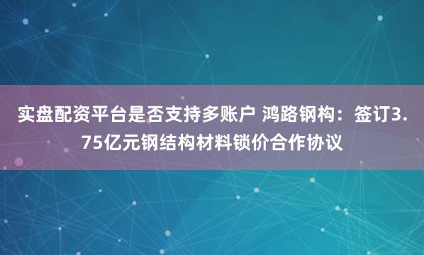 实盘配资平台是否支持多账户 鸿路钢构：签订3.75亿元钢结构材料锁价合作协议