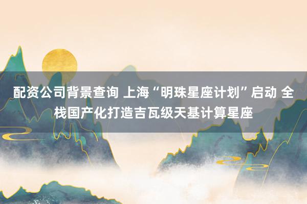 配资公司背景查询 上海“明珠星座计划”启动 全栈国产化打造吉瓦级天基计算星座