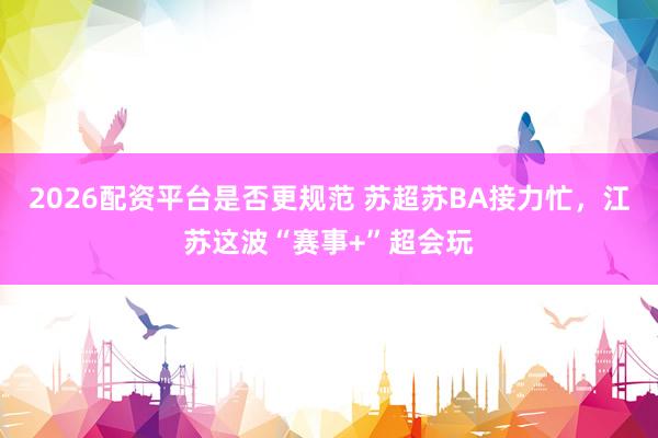 2026配资平台是否更规范 苏超苏BA接力忙，江苏这波“赛事+”超会玩