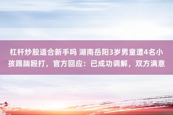 杠杆炒股适合新手吗 湖南岳阳3岁男童遭4名小孩踢踹殴打，官方回应：已成功调解，双方满意