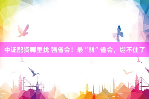 中证配资哪里找 强省会！最“弱”省会，绷不住了