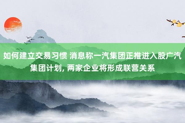 如何建立交易习惯 消息称一汽集团正推进入股广汽集团计划, 两家企业将形成联营关系