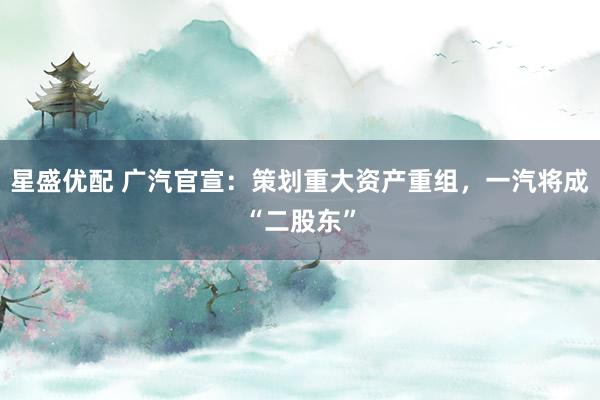 星盛优配 广汽官宣：策划重大资产重组，一汽将成“二股东”