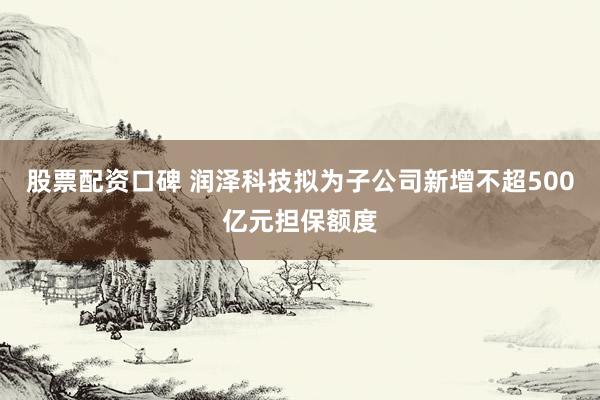 股票配资口碑 润泽科技拟为子公司新增不超500亿元担保额度