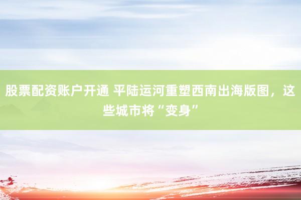 股票配资账户开通 平陆运河重塑西南出海版图，这些城市将“变身”
