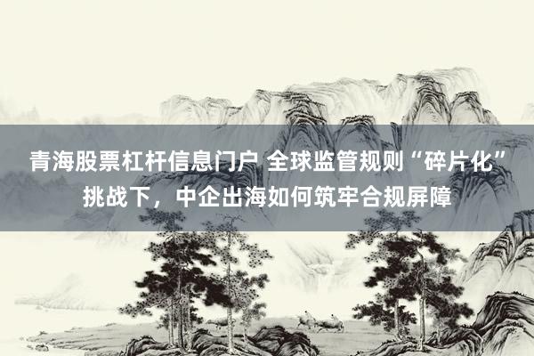 青海股票杠杆信息门户 全球监管规则“碎片化”挑战下，中企出海如何筑牢合规屏障