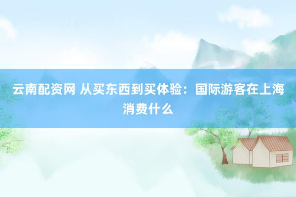 云南配资网 从买东西到买体验：国际游客在上海消费什么