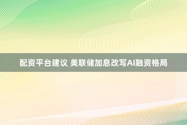 配资平台建议 美联储加息改写AI融资格局