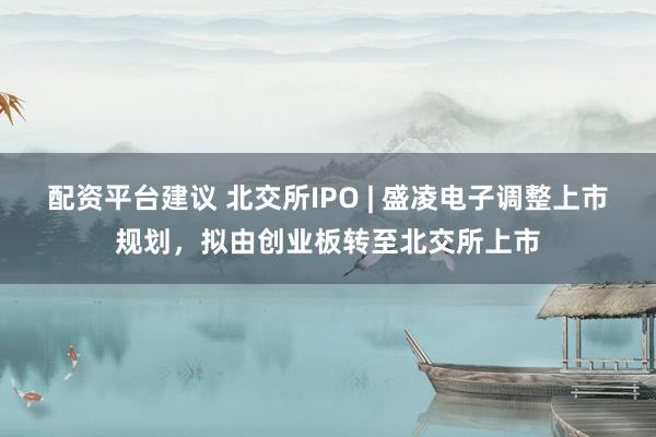 配资平台建议 北交所IPO | 盛凌电子调整上市规划，拟由创业板转至北交所上市