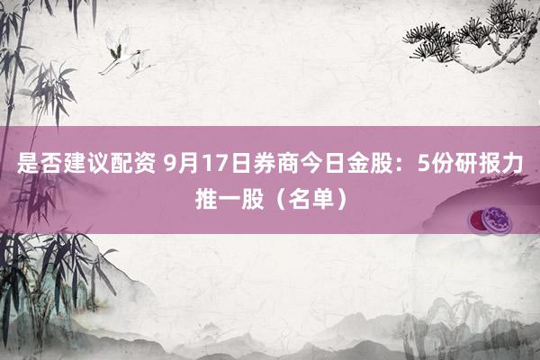 是否建议配资 9月17日券商今日金股：5份研报力推一股（名单）