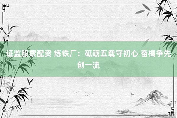 证监股票配资 炼铁厂：砥砺五载守初心 奋楫争先创一流