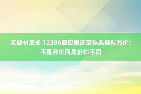 老题材反抽 12306回应国庆高铁票疑似涨价：不是涨价而是折扣不同
